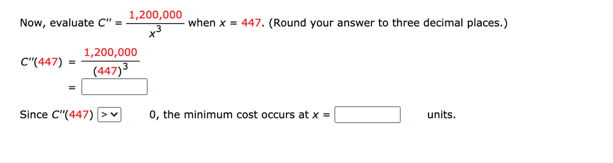 1,200,000
Now, evaluate C" =
when x = 447. (Round your answer to three decimal places.)
.3
1,200,000
C"(447)
(447)3
Since C"(447) >♥
0, the minimum cost occurs at X =
units.
