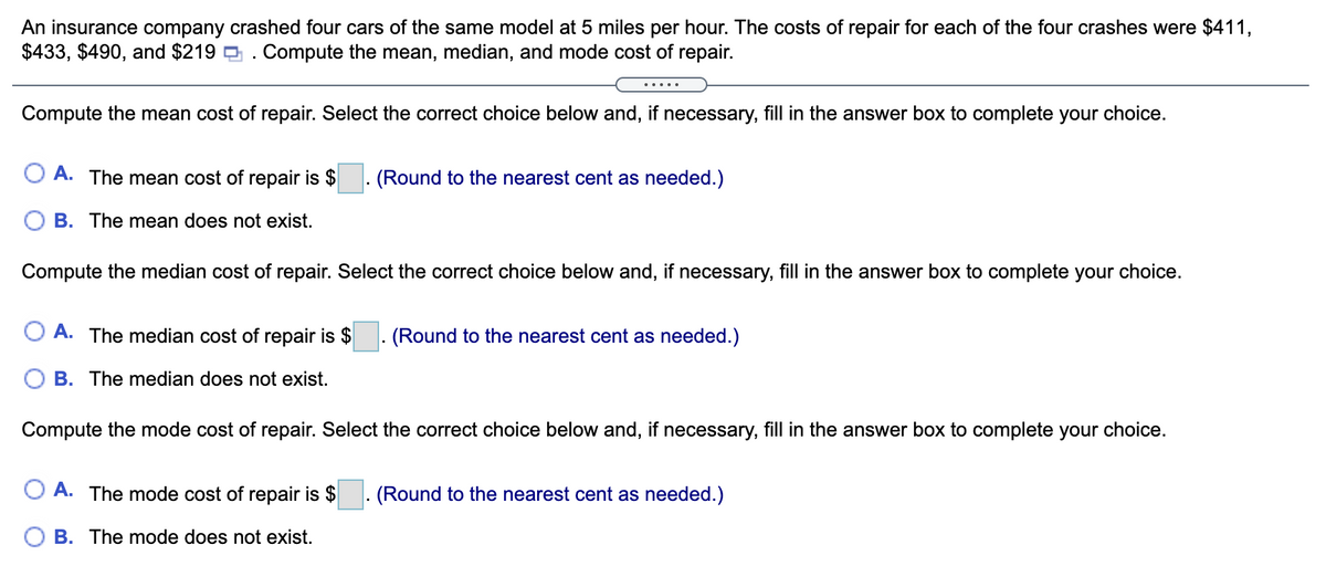 An insurance company crashed four cars of the same model at 5 miles per hour. The costs of repair for each of the four crashes were $411,
$433, $490, and $219 . Compute the mean, median, and mode cost of repair.
.... .
Compute the mean cost of repair. Select the correct choice below and, if necessary, fill in the answer box to complete your choice.
A. The mean cost of repair is $
(Round to the nearest cent as needed.)
O B. The mean does not exist.
Compute the median cost of repair. Select the correct choice below and, if necessary, fill in the answer box to complete your choice.
O A. The median cost of repair is $
(Round to the nearest cent as needed.)
B. The median does not exist.
Compute the mode cost of repair. Select the correct choice below and, if necessary, fill in the answer box to complete your choice.
A. The mode cost of repair is $
(Round to the nearest cent as needed.)
O B. The mode does not exist.
