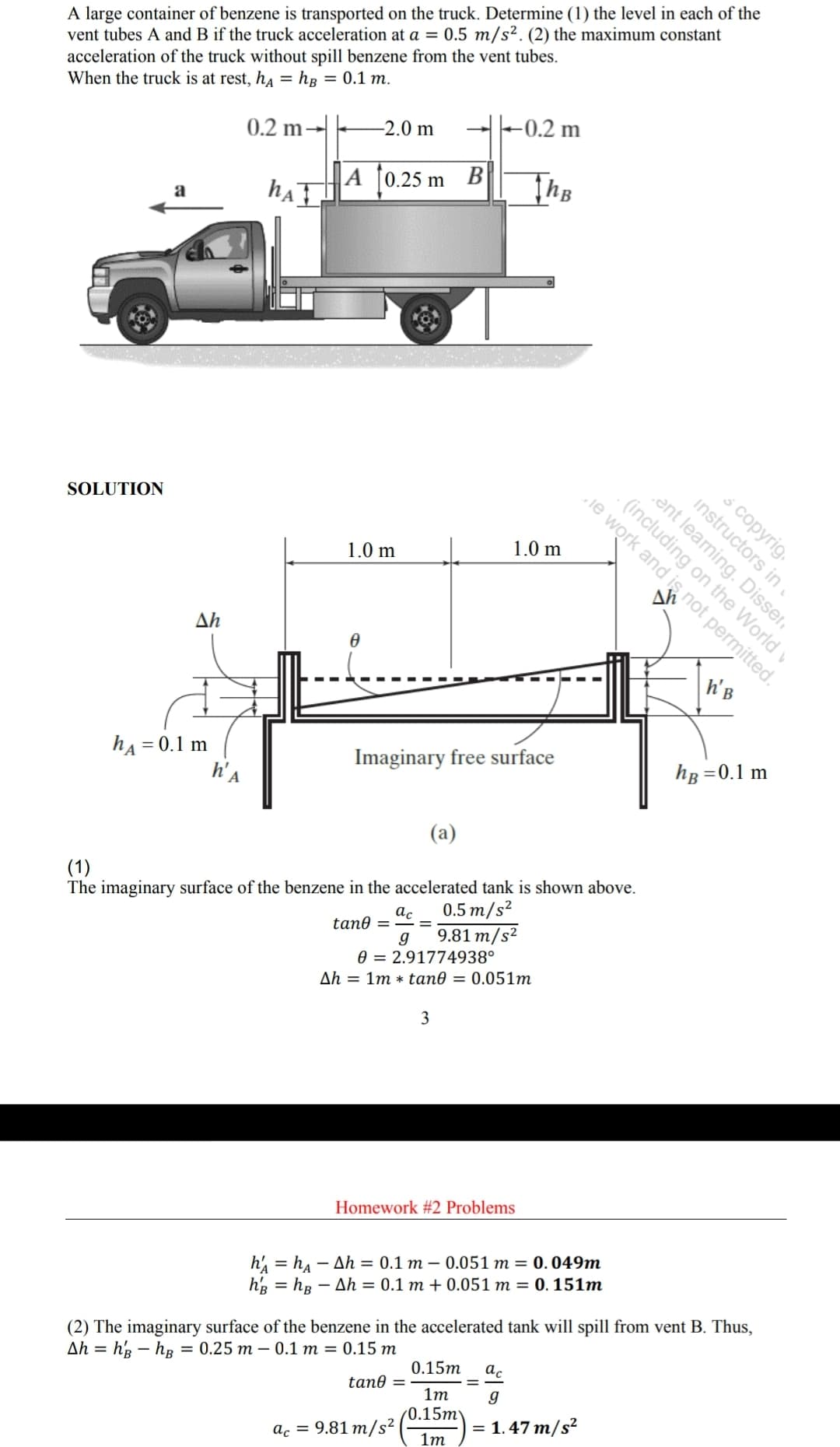 A large container of benzene is transported on the truck. Determine (1) the level in each of the
vent tubes A and B if the truck acceleration at a = 0.5 m/s². (2) the maximum constant
acceleration of the truck without spill benzene from the vent tubes.
When the truck is at rest, ha = hg = 0.1 m.
-0.2 m
-2.0 m
0.2 m→
|A [0.25 m B
hAT
The
a
ent learning. Disser.
ie work and is not permitted.
ó copyrig.
- (including on the World v
SOLUTION
1.0 m
1.0 m
Δη
h'B
hg =0.1 m
hA = 0.1 m
h'a
Imaginary free surface
(a)
The imaginary surface of the benzene in the accelerated tank is shown above.
ac
tan0 =
(1)
0.5 m/s²
9.81 m/s²
0 = 2.91774938°
Ah = 1m * tan0 = 0.051m
3
Homework #2 Problems
h, = ha – Ah = 0.1 m – 0.051 m = 0.049m
hg = hg – Ah = 0.1 m + 0.051 m = 0. 151m
(2) The imaginary surface of the benzene in the accelerated tank will spill from vent B. Thus,
0.15m
ac
Ah = h'3 – hB = 0.25 m – 0.1 m = 0.15 m
tan0 =
1m
g
(0.15m
= 1.47 m/s²
ac = 9.81 m/s²
1m
instructors in.
