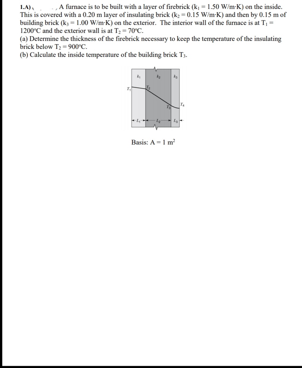 1.A)
A furnace is to be built with a layer of firebrick (k1 = 1.50 W/m-K) on the inside.
This is covered with a 0.20 m layer of insulating brick (k2 = 0.15 W/m-K) and then by 0.15 m of
building brick (k3= 1.00 W/m-K) on the exterior. The interior wall of the furnace is at T1 =
1200°C and the exterior wall is at T2 = 70°C.
(a) Determine the thickness of the firebrick necessary to keep the temperature of the insulating
brick below T2 = 900°C.
(b) Calculate the inside temperature of the building brick T3.
k2
T2
T
T4
L2
Basis: A = 1 m²

