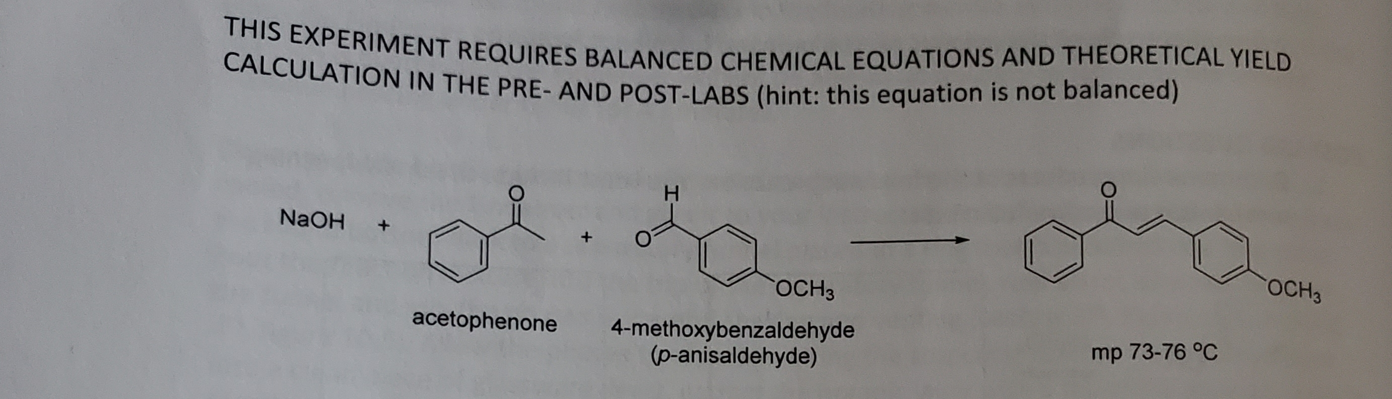 CAAPERIMENT REQUIRES BALANCED CHEMICAL EQUATIONS AND THEORETICAL YIELD
CALCULATION IN THE PRE- AND POST-LABS (hint: this equation is not balanced)
NaOH
ОСHЗ
ОСНЗ
acetophenone
4-methoxybenzaldehyde
(p-anisaldehyde)
mp 73-76 °C
