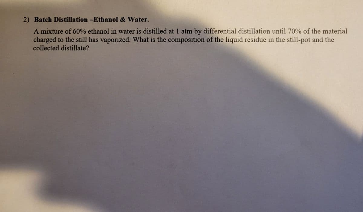 2) Batch Distillation -Ethanol & Water.
A mixture of 60% ethanol in water is distilled at 1 atm by differential distillation until 70% of the material
charged to the still has vaporized. What is the composition of the liquid residue in the still-pot and the
collected distillate?