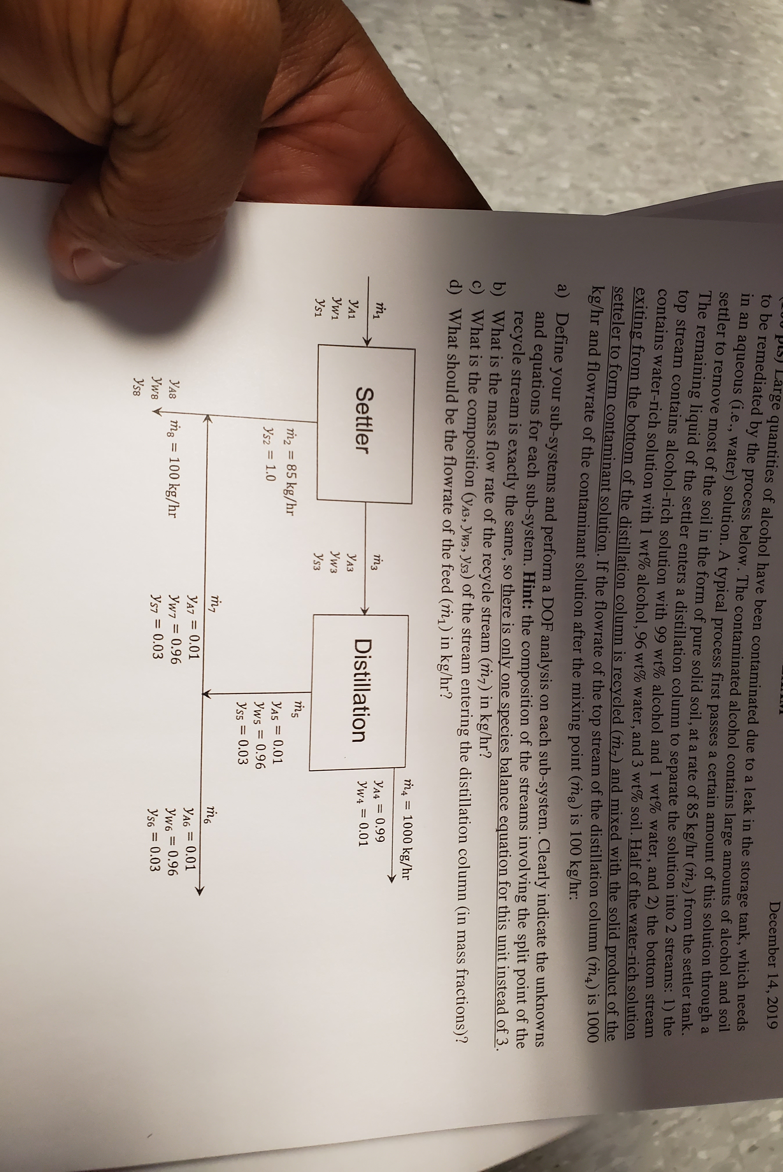 pis) Large quantities of alcohol have been contaminated due to a leak in the storage tank, which needs
to be remediated by the process below. The contaminated alcohol contains large amounts of alcohol and ol
in an aqueous (i.e., water) solution. A typical process first passes a certain amount of this solution through a
settler to remove most of the soil in the form of pure solid soil, at a rate of 85 kg/hr (m2) from the settler tank.
The remaining liquid of the settler enters a distillation column to separate the solution into 2 streams: 1) the
top stream contains alcohol-rich solution with 99 wt% alcohol and 1 wt% water, and 2) the bottom stream
contains water-rich solution with 1 wt% alcohol, 96 wt% water, and 3 wt% soil. Half of the water-rich solution
eXiting from the bottom of the distillation column is recycled (m,) and mixed with the solid product of the
setteler to form contaminant solution. If the flowrate of the top stream of the distillation column (m4) is 1000
kg/hr and flowrate of the contaminant solution after the mixing point (mg) is 100 kg/hr:
December 14, 2019
a) Define your sub-systems and perform a DOF analysis on each sub-system. Clearly indicate the unknowns
and equations for each sub-system. Hint: the composition of the streams involving the split point of the
recycle stream is exactly the same, so there is only one species balance equation for this unit instead of 3.
b) What is the mass flow rate of the recycle stream (m,) in kg/hr?
6.
c) What is the composition (yA3, Yw3, Ys3) of the stream entering the distillation column (in mass fractions)?
d) What should be the flowrate of the feed (m,) in kg/hr?
та
= 1000 kg/hr
m3
Y44 = 0.99
Settler
Distillation
Yw4 = 0.01
УА1
УАЗ
Уw1
Уw3
Ys1
Ys3
m2 = 85 kg/hr
YA5 = 0.01
Yws = 0.96
Yss = 0.03
Ys2 = 1.0
%3D
YA7 = 0.01
YA6 = 0.01
%3D
Yw6 = 0.96
Ys6 = 0.03
УА8
ṁg = 100 kg/hr
Yw7 = 0.96
%3D
Уws
Ys7 = 0.03
Ys8
