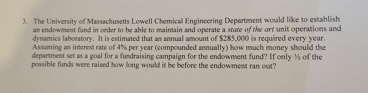 3. The University of Massachusetts Lowell Chemical Engineering Department would like to establish
an endowment fund in order to be able to maintain and operate a state of the art unit operations and
dynamics laboratory. It is estimated that an annual amount of $285,000 is required every year.
Assuming an interest rate of 4% per year (compounded annually) how much money should the
department set as a goal for a fundraising campaign for the endowment fund? If only ½ of the
possible funds were raised how long would it be before the endowment ran out?
