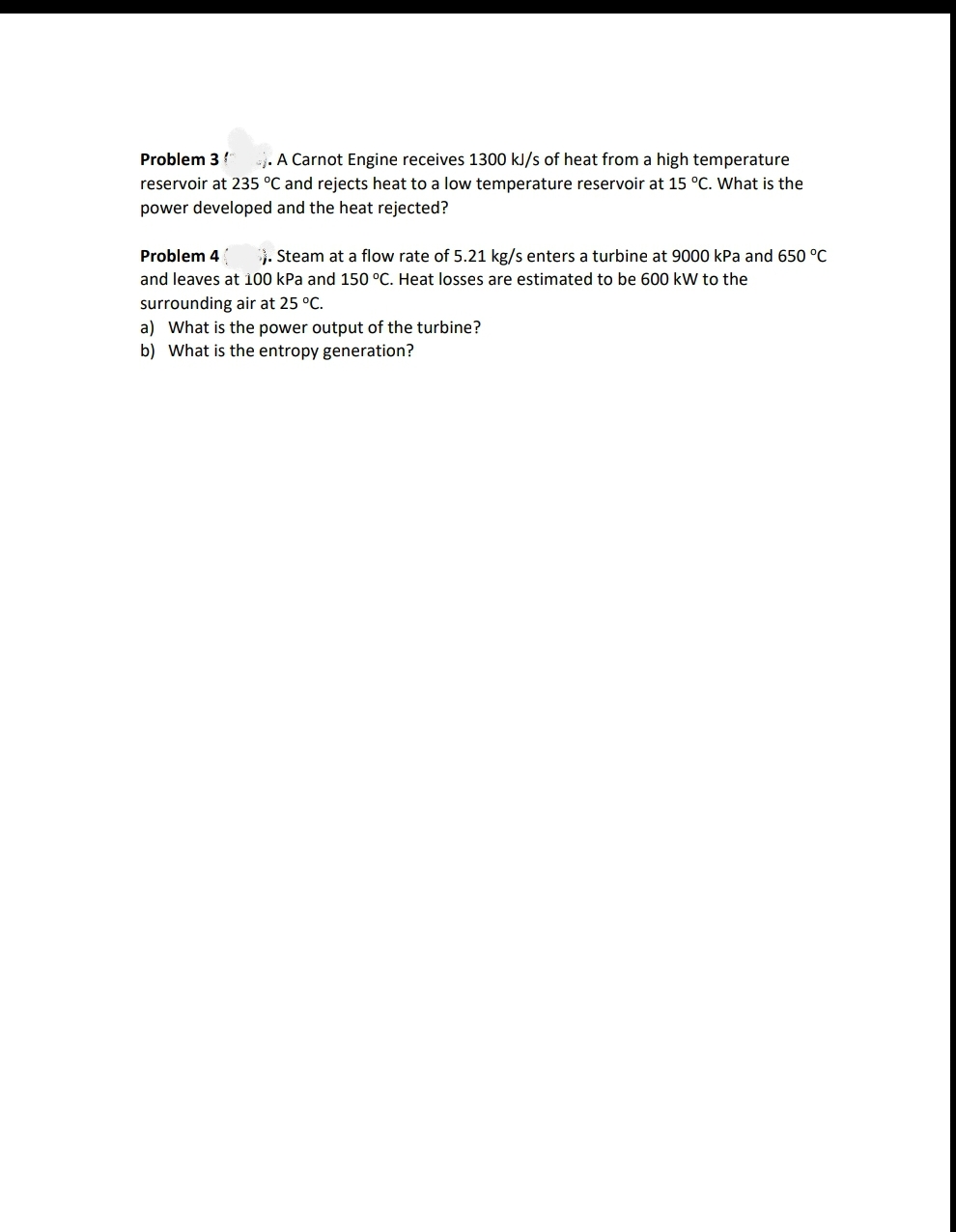 Problem 3
. A Carnot Engine receives 1300 kJ/s of heat from a high temperature
reservoir at 235 °C and rejects heat to a low temperature reservoir at 15 °C. What is the
power developed and the heat rejected?
Problem 4
3. Steam at a flow rate of 5.21 kg/s enters a turbine at 9000 kPa and 650 °C
and leaves at 100 kPa and 150 °C. Heat losses are estimated to be 600 kW to the
surrounding air at 25 °C.
a) What is the power output of the turbine?
b) What is the entropy generation?
