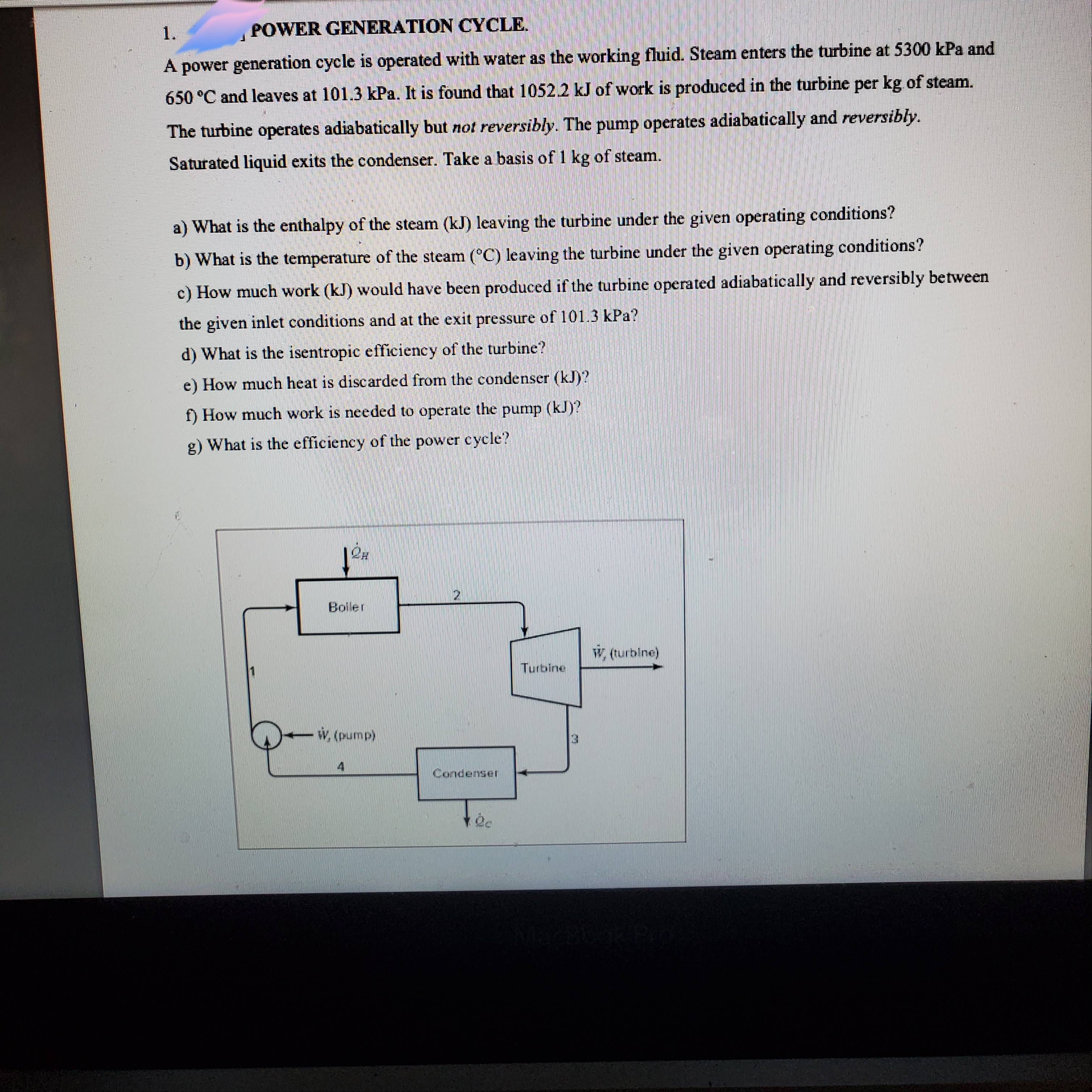 1.
POWER GENERATION CYCLE.
A power generation cycle is operated with water as the working fluid. Steam enters the turbine at 5300 kPa and
650 °C and leaves at 101.3 kPa. It is found that 1052.2 kJ of work is produced in the turbine per kg of steam.
The turbine operates adiabatically but not reversibly. The pump operates adiabatically and reversibly.
Saturated liquid exits the condenser. Take a basis of 1 kg of steam.
a) What is the enthalpy of the steam (kJ) leaving the turbine under the given operating conditions?
b) What is the temperature of the steam (°C) leaving the turbine under the given operating conditions?
c) How much work (kJ) would have been produced if the turbine operated adiabatically and reversibly between
the given inlet conditions and at the exit pressure of 101.3 kPa?
d) What is the isentropic efficiency of the turbine?
e) How much heat is discarded from the condenser (kJ)?
f) How much work is needed to operate the pump (kJ)?
g) What is the efficiency of the power cycle?
Boller
W. (turbine)
Turbine
w. (pump)
Condenser
