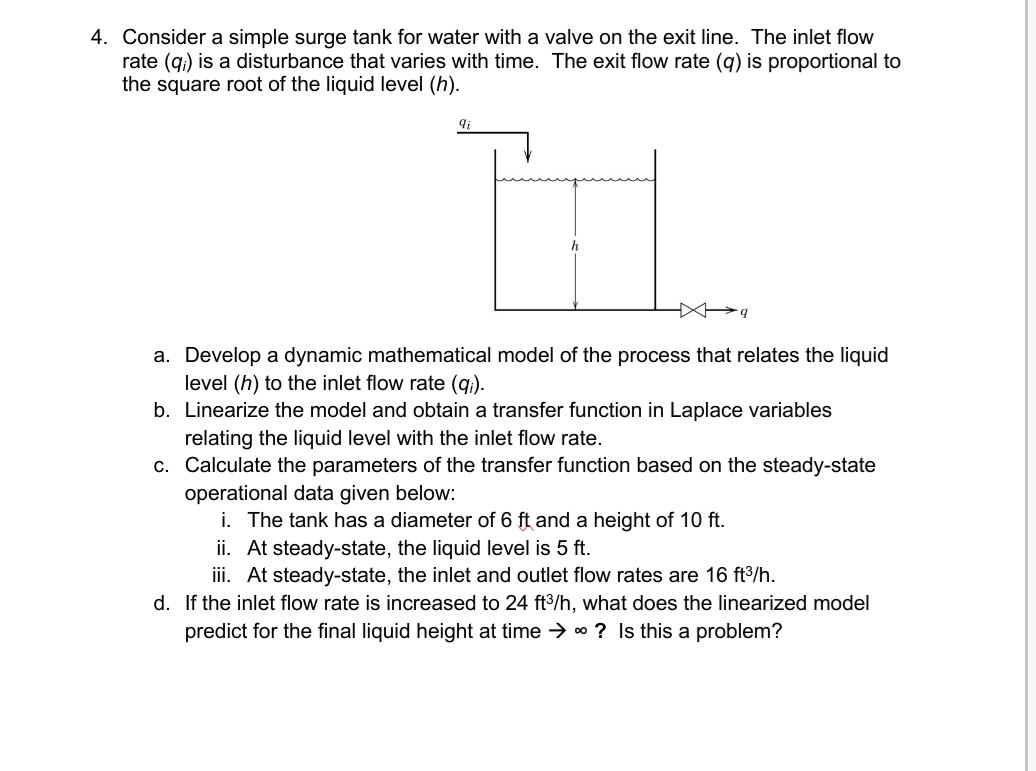 4. Consider a simple surge tank for water with a valve on the exit line. The inlet flow
rate (q.) is a disturbance that varies with time. The exit flow rate (g) is proportional to
the square root of the liquid level (h).
h
a. Develop a dynamic mathematical model of the process that relates the liquid
level (h) to the inlet flow rate (q.).
b. Linearize the model and obtain a transfer function in Laplace variables
relating the liquid level with the inlet flow rate.
c. Calculate the parameters of the transfer function based on the steady-state
operational data given below:
i. The tank has a diameter of 6 ft and a height of 10 ft.
ii. At steady-state, the liquid level is 5 ft.
ii. At steady-state, the inlet and outlet flow rates are 16 ft³/h.
d. If the inlet flow rate is increased to 24 ft3/h, what does the linearized model
predict for the final liquid height at time → * ? Is this a problem?
