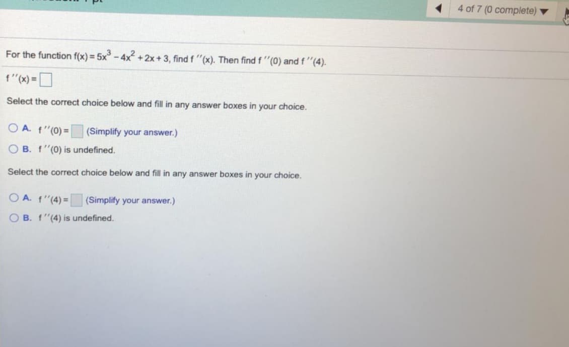 4 of 7 (0 complete)
For the function f(x)= 5x-4x +2x+3, find f "(x). Then find f "(0) and f "(4).
f"(x) =|
Select the correct choice below and fill in any answer boxes in your choice.
O A. f"(0) =
(Simplify your answer.)
O B. f"(0) is undefined.
Select the correct choice below and fill in any answer boxes in your choice.
O A. f"(4) = (Simplify your answer.)
O B. f"(4) is undefined.
