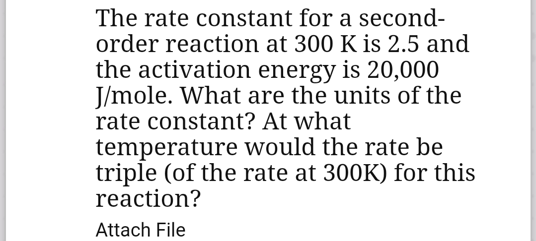 The rate constant for a second-
order reaction at 300 K is 2.5 and
the activation energy is 20,000
J/mole. What are the units of the
rate constant? At what
temperature would the rate be
triple (of the rate at 300K) for this
reaction?
Attach File
