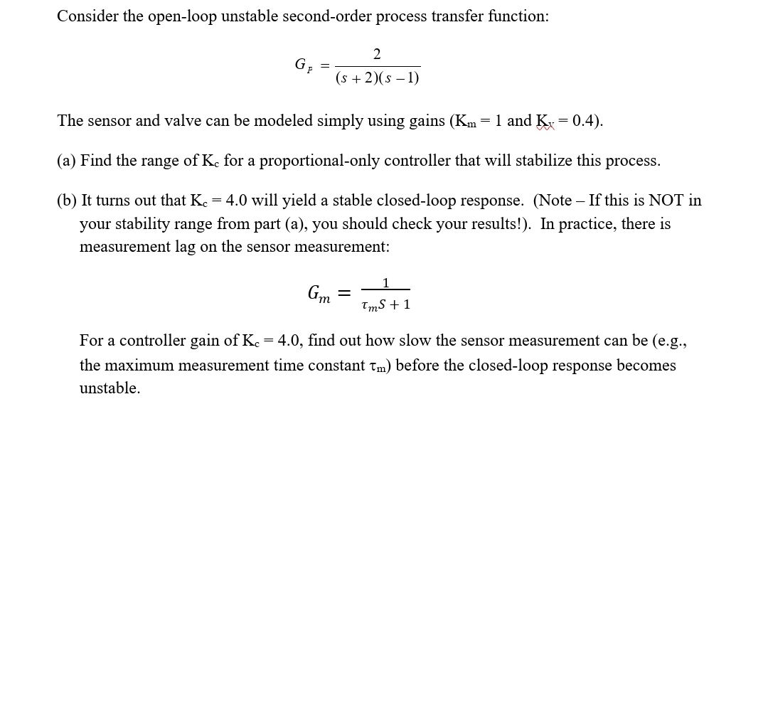 Consider the open-loop unstable second-order process transfer function:
2
(s + 2)(s – 1)
The sensor and valve can be modeled simply using gains (Km = 1 and K = 0.4).
(a) Find the range of Ke for a proportional-only controller that will stabilize this process.
(b) It turns out that Ke = 4.0 will yield a stable closed-loop response. (Note – If this is NOT in
your stability range from part (a), you should check your results!). In practice, there is
measurement lag on the sensor measurement:
Gm
TmS +1
For a controller gain of Ke = 4.0, find out how slow the sensor measurement can be (e.g.,
the maximum measurement time constant Tm) before the closed-loop response becomes
unstable.
