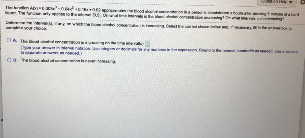 Question Help v
The function A(x) = 0.003x -0.04x +0.16x+0.02 approximates the blood alcohol concentration in a person's bloodstreamx hours after drinking 8 ounces of a hard
liquor. The function only applies to the interval [0,5). On what time intervals is the blood alcohol concentration increasing? On what intervais is it decreasing?
Determine the interval(s), if any, on which the blood alcohol concentration is increasing. Select the correct choice below and, if necessary, fill in the answer box to
complete your choice.
O A. The blood alcohol concentration is increasing on the time interval(s)
(Type your answer in interval notation. Use integers or decimals for any numbers in the expression. Round to the nearest hundredth as needed. Use a comma
to separate answers as needed.)
O B. The blood alcohol concentration is never increasing.
