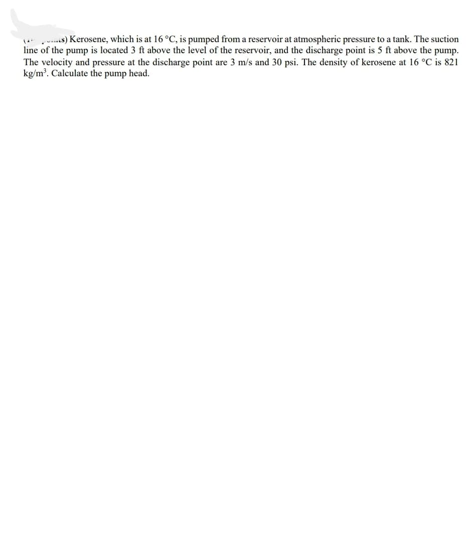 uis) Kerosene, which is at 16°C, is pumped from a reservoir at atmospheric pressure to a tank. The suction
line of the pump is located 3 ft above the level of the reservoir, and the discharge point is 5 ft above the pump.
The velocity and pressure at the discharge point are 3 m/s and 30 psi. The density of kerosene at 16 °C is 821
kg/m³. Calculate the pump head.
