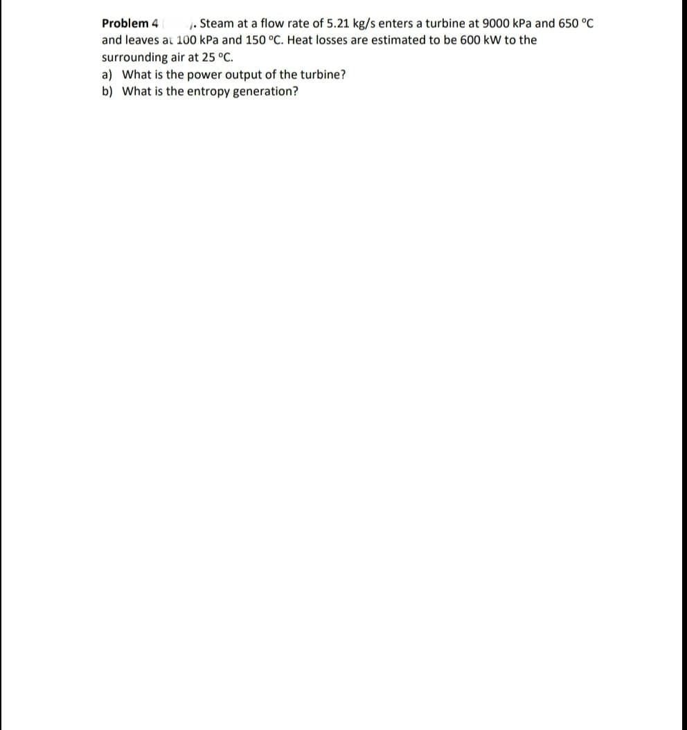 Problem 4
1. Steam at a flow rate of 5.21 kg/s enters a turbine at 9000 kPa and 650 °C
and leaves at 100 kPa and 150 °C. Heat losses are estimated to be 600 kW to the
surrounding air at 25 °C.
a) What is the power output of the turbine?
b) What is the entropy generation?
