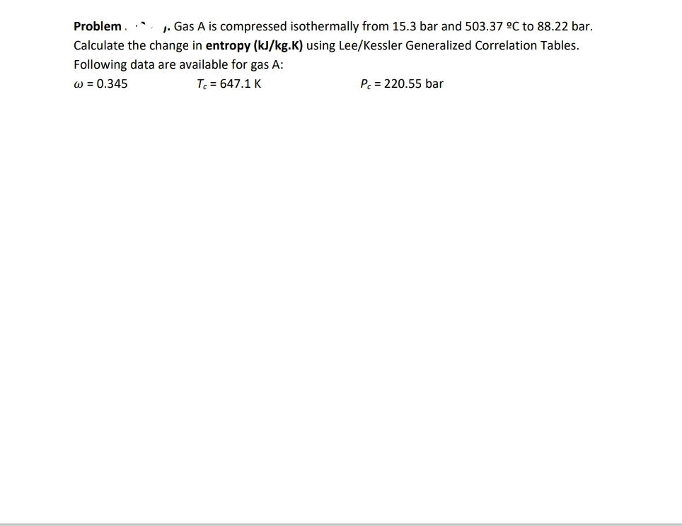 Problem.
1. Gas A is compressed isothermally from 15.3 bar and 503.37 °C to 88.22 bar.
Calculate the change in entropy (kJ/kg.K) using Lee/Kessler Generalized Correlation Tables.
Following data are available for gas A:
w = 0.345
T = 647.1 K
Pc = 220.55 bar
