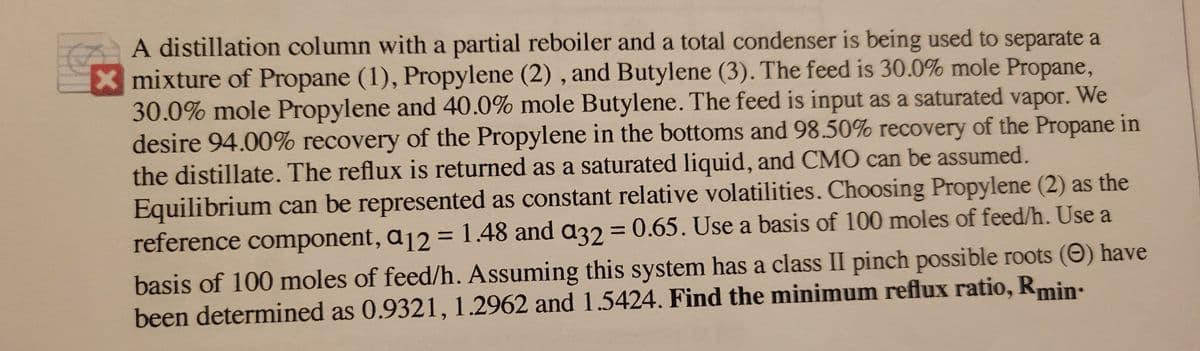 A distillation column with a partial reboiler and a total condenser is being used to separate a
X mixture of Propane (1), Propylene (2) , and Butylene (3). The feed is 30.0% mole Propane,
30.0% mole Propylene and 40.0% mole Butylene. The feed is input as a saturated vapor. We
desire 94.00% recovery of the Propylene in the bottoms and 98.50% recovery of the Propane in
the distillate. The reflux is returned as a saturated liquid, and CMO can be assumed.
Equilibrium can be represented as constant relative volatilities. Choosing Propylene (2) as the
reference component, a12 = 1.48 and a32 = 0.65. Use a basis of 100 moles of feed/h. Use a
%3D
basis of 100 moles of feed/h. Assuming this system has a class II pinch possible roots (O) have
been determined as 0.9321, 1.2962 and 1.5424. Find the minimum reflux ratio, Rmin:
