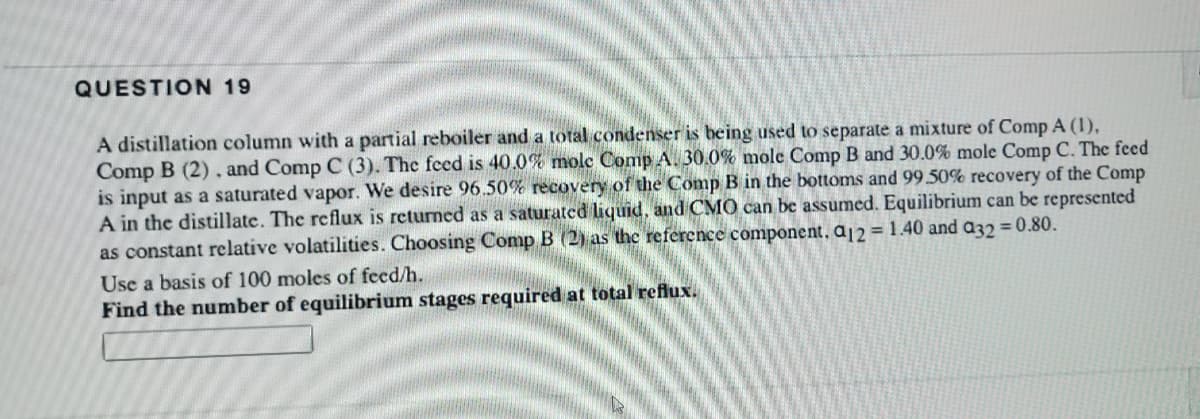 QUESTION 19
A distillation column with a partial reboiler and a total condenser is being used to separate a mixture of Comp A (1),
Comp B (2), and Comp C (3). The feed is 40.0% molc Comp A. 30.0% mole Comp B and 30.0% mole Comp C. The feed
is input as a saturated vapor. We desire 96.50% recovery of the Comp B in the bottoms and 99.50% recovery of the Comp
A in the distillate. The reflux is returned as a saturated liquid, and CMO can be assumed. Equilibrium can be represented
as constant relative volatilities. Choosing Comp B (2) as the reference component, a12 = 1.40 and a32 = 0.80.
Use a basis of 100 moles of feed/h.
Find the number of equilibrium stages required at total reflux.