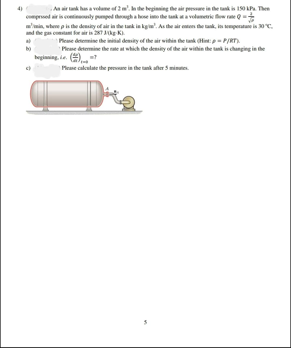 beginning, i.e. Cat)t=0
4)
, An air tank has a volume of 2 m. In the beginning the air pressure in the tank is 150 kPa. Then
comprssed air is continuously pumped through a hose into the tank at a volumetric flow rate Q =
m/min, where p is the density of air in the tank in kg/m³. As the air enters the tank, its temperature is 30 °C,
and the gas constant for air is 287 J/(kg-K).
a)
Please determine the initial density of the air within the tank (Hint: p = P/RT).
b)
Please determine the rate at which the density of the air within the tank is changing in the
dp
=?
c)
Please calculate the pressure in the tank after 5 minutes.
5
