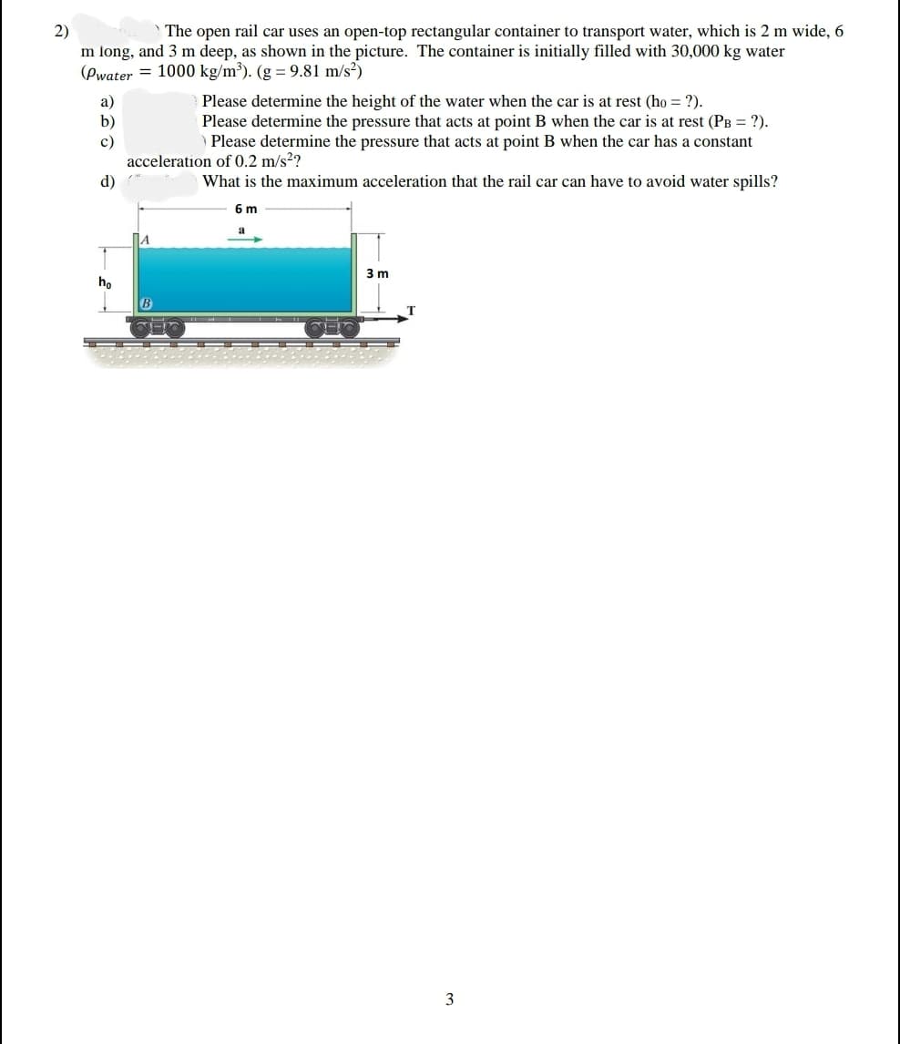 2)
m long, and 3 m deep, as shown in the picture. The container is initially filled with 30,000 kg water
(Pwater = 1000 kg/m³). (g = 9.81 m/s²)
The open rail car uses an open-top rectangular container to transport water, which is 2 m wide, 6
a)
b)
Please determine the height of the water when the car is at rest (ho = ?).
Please determine the pressure that acts at point B when the car is at rest (PB = ?).
) Please determine the pressure that acts at point B when the car has a constant
c)
acceleration of 0.2 m/s??
What is the maximum acceleration that the rail car can have to avoid water spills?
d)
6 m
1A
3 m
ho
3
