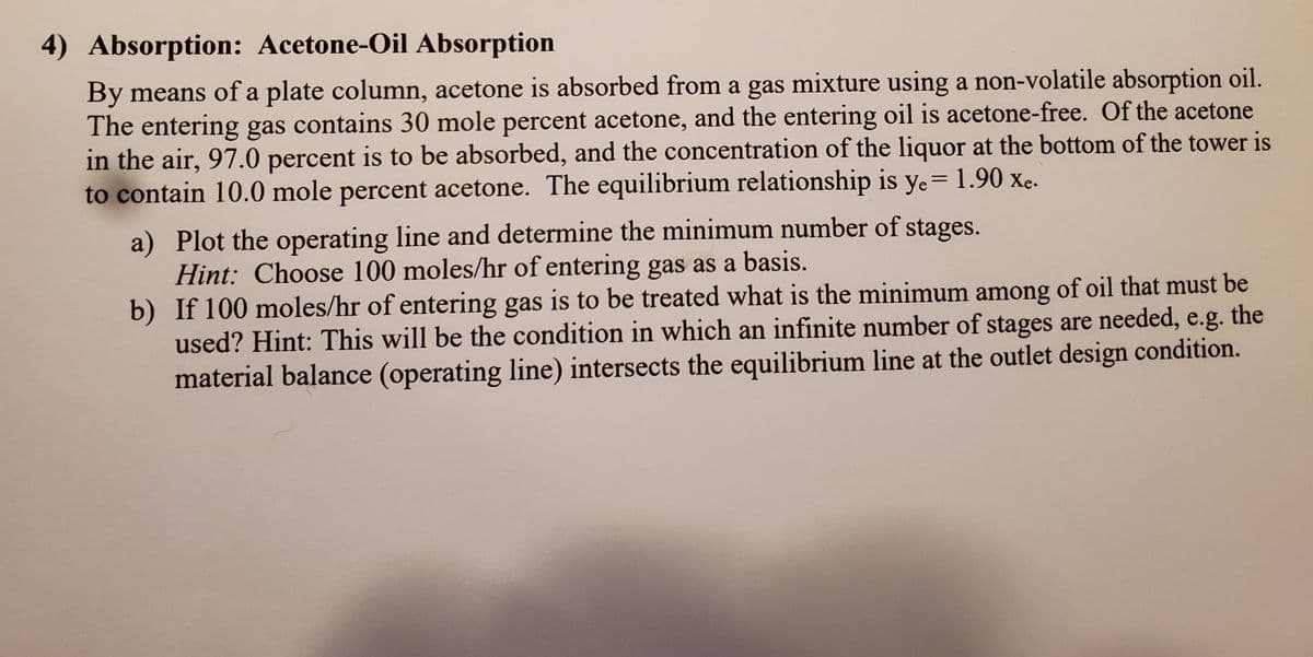 4) Absorption: Acetone-Oil Absorption
By means of a plate column, acetone is absorbed from a gas mixture using a non-volatile absorption oil.
The entering gas contains 30 mole percent acetone, and the entering oil is acetone-free. Of the acetone
in the air, 97.0 percent is to be absorbed, and the concentration of the liquor at the bottom of the tower is
to contain 10.0 mole percent acetone. The equilibrium relationship is ye= 1.90 xc.
a) Plot the operating line and determine the minimum number of stages.
Hint: Choose 100 moles/hr of entering gas as a basis.
b) If 100 moles/hr of entering gas is to be treated what is the minimum among of oil that must be
used? Hint: This will be the condition in which an infinite number of stages are needed, e.g. the
material balance (operating line) intersects the equilibrium line at the outlet design condition.
