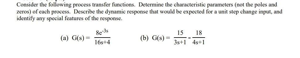 Consider the following process transfer functions. Determine the characteristic parameters (not the poles and
zeros) of each process. Describe the dynamic response that would be expected for a unit step change input, and
identify any special features of the response.
8e-3s
15
(b) G(s) =
18
(a) G(s) =
16s+4
3s+1 4s+1
