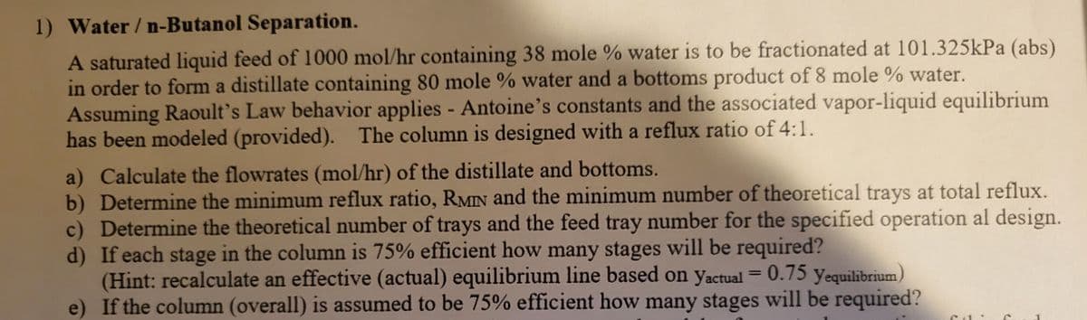 1) Water / n-Butanol Separation.
A saturated liquid feed of 1000 mol/hr containing 38 mole % water is to be fractionated at 101.325kPa (abs)
in order to form a distillate containing 80 mole % water and a bottoms product of 8 mole % water.
Assuming Raoult's Law behavior applies - Antoine's constants and the associated vapor-liquid equilibrium
has been modeled (provided). The column is designed with a reflux ratio of 4:1.
a) Calculate the flowrates (mol/hr) of the distillate and bottoms.
b) Determine the minimum reflux ratio, RMIN and the minimum number of theoretical trays at total reflux.
c) Determine the theoretical number of trays and the feed tray number for the specified operation al design.
d) If each stage in the column is 75% efficient how many stages will be required?
(Hint: recalculate an effective (actual) equilibrium line based on Yactual = 0.75 Yequilibrium)
e) If the column (overall) is assumed to be 75% efficient how many stages will be required?