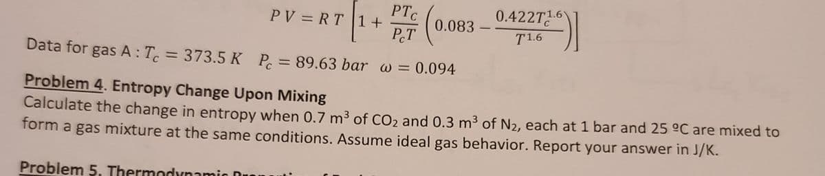 0.422T1.6
PV = RT 1+
P.T
0.083
T1.6
Data for gas A:T. = 373.5 K P = 89.63 bar w = 0.094
Problem 4. Entropy Change Upon Mixing
Calculate the change in entropy when 0.7 m3 of CO2 and 0.3 m3 of N2, each at 1 bar and 25 °C are mixed to
form a gas mixture at the same conditions. Assume ideal gas behavior. Report your answer in J/K.
Problem 5. Thermodynamic Dro
