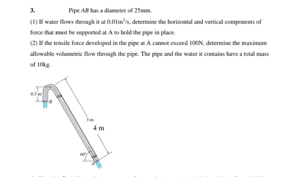 3.
Pipe AB has a diameter of 25mm.
(1) If water flows through it at 0.01m³/s, determine the horizontal and vertical components of
force that must be supported at A to hold the pipe in place.
(2) If the tensile force developed in the pipe at A cannot exceed 100N, determine the maximum
allowable volumetric flow through the pipe. The pipe and the water it contains have a total mass
of 10kg.
0.5 m
B
3 m
4 m
60
