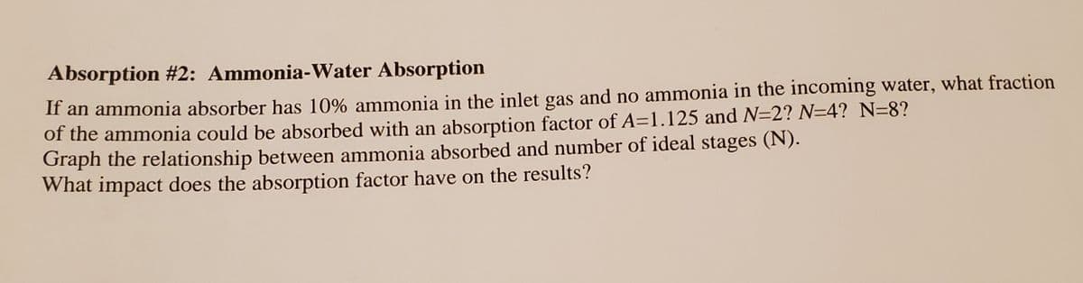 Absorption #2: Ammonia-Water Absorption
If an ammonia absorber has 10% ammonia in the inlet gas and no ammonia in the incoming water, what fraction
of the ammonia could be absorbed with an absorption factor of A=1.125 and N=2? N=4? N=8?
Graph the relationship between ammonia absorbed and number of ideal stages (N).
What impact does the absorption factor have on the results?
