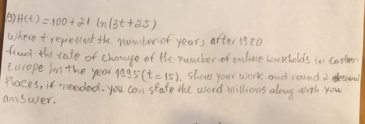 3) HCt) = 100 + 21 ln(3t+25)
Where treprescat the numiber.of years after 138O
Hind the rate of Chomye of te rumuber of onlime households jen Easlarm
turope im the year 1995(t=15). Show your work.oud round 2 sleceimal
Places, if meeded. you co sfate He word millions alony with You
answer.
