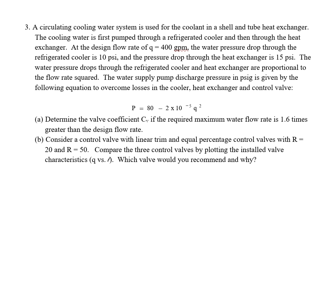 3. A circulating cooling water system is used for the coolant in a shell and tube heat exchanger.
The cooling water is first pumped through a refrigerated cooler and then through the heat
exchanger. At the design flow rate of q = 400 gpm, the water pressure drop through the
refrigerated cooler is 10 psi, and the pressure drop through the heat exchanger is 15 psi. The
water pressure drops through the refrigerated cooler and heat exchanger are proportional to
the flow rate squared. The water supply pump discharge pressure in psig is given by the
following equation to overcome losses in the cooler, heat exchanger and control valve:
P = 80 - 2 x 10 -> q 2
(a) Determine the valve coefficient C if the required maximum water flow rate is 1.6 times
greater than the design flow rate.
(b) Consider a control valve with linear trim and equal percentage control valves with R =
20 and R = 50. Compare the three control valves by plotting the installed valve
characteristics (q vs. ). Which valve would you recommend and why?
