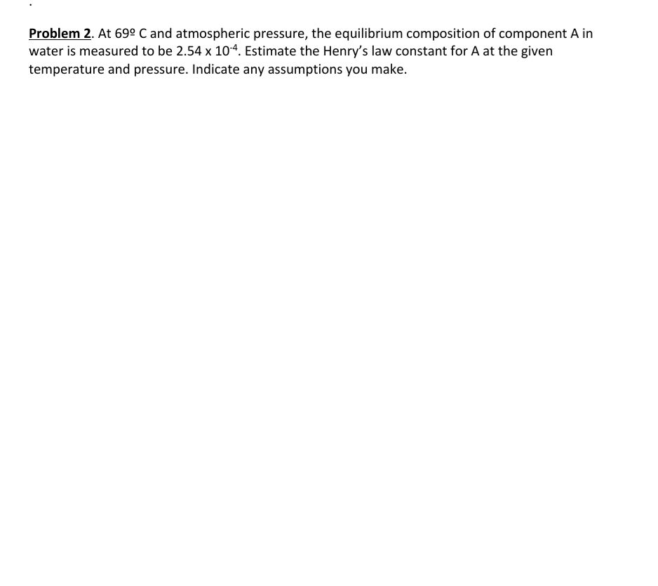 Problem 2. At 69º C and atmospheric pressure, the equilibrium composition of component A in
water is measured to be 2.54 x 104. Estimate the Henry's law constant for A at the given
temperature and pressure. Indicate any assumptions you make.
