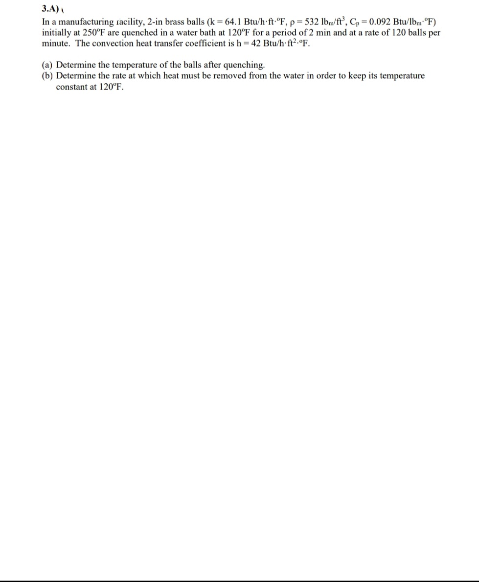 3.A)
In a manufacturing racility, 2-in brass balls (k = 64.1 Btu/h ft-°F, p= 532 lbm/ft’, Cp = 0.092 Btu/lbm°F)
initially at 250°F are quenched in a water bath at 120°F for a period of 2 min and at a rate of 120 balls per
minute. The convection heat transfer coefficient is h = 42 Btu/h ft2.°F.
(a) Determine the temperature of the balls after quenching.
(b) Determine the rate at which heat must be removed from the water in order to keep its temperature
constant at 120°F.
