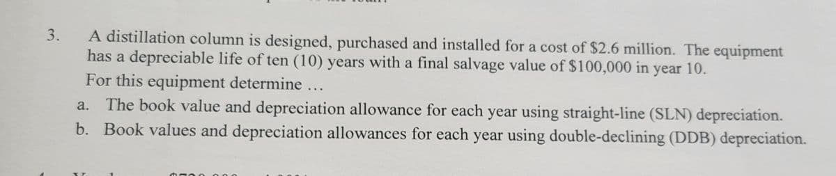 3.
A distillation column is designed, purchased and installed for a cost of $2.6 million. The equipment
has a depreciable life of ten (10) years with a final salvage value of $100,000 in year 10.
For this equipment determine ...
a.
The book value and depreciation allowance for each year using straight-line (SLN) depreciation.
b. Book values and depreciation allowances for each year using double-declining (DDB) depreciation.
