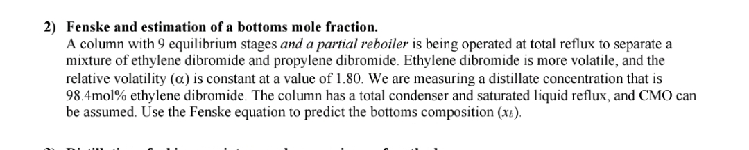 2) Fenske and estimation of a bottoms mole fraction.
A column with 9 equilibrium stages and a partial reboiler is being operated at total reflux to separate a
mixture of ethylene dibromide and propylene dibromide. Ethylene dibromide is more volatile, and the
relative volatility (a) is constant at a value of 1.80. We are measuring a distillate concentration that is
98.4mol% ethylene dibromide. The column has a total condenser and saturated liquid reflux, and CMO can
be assumed. Use the Fenske equation to predict the bottoms composition (xâ).
