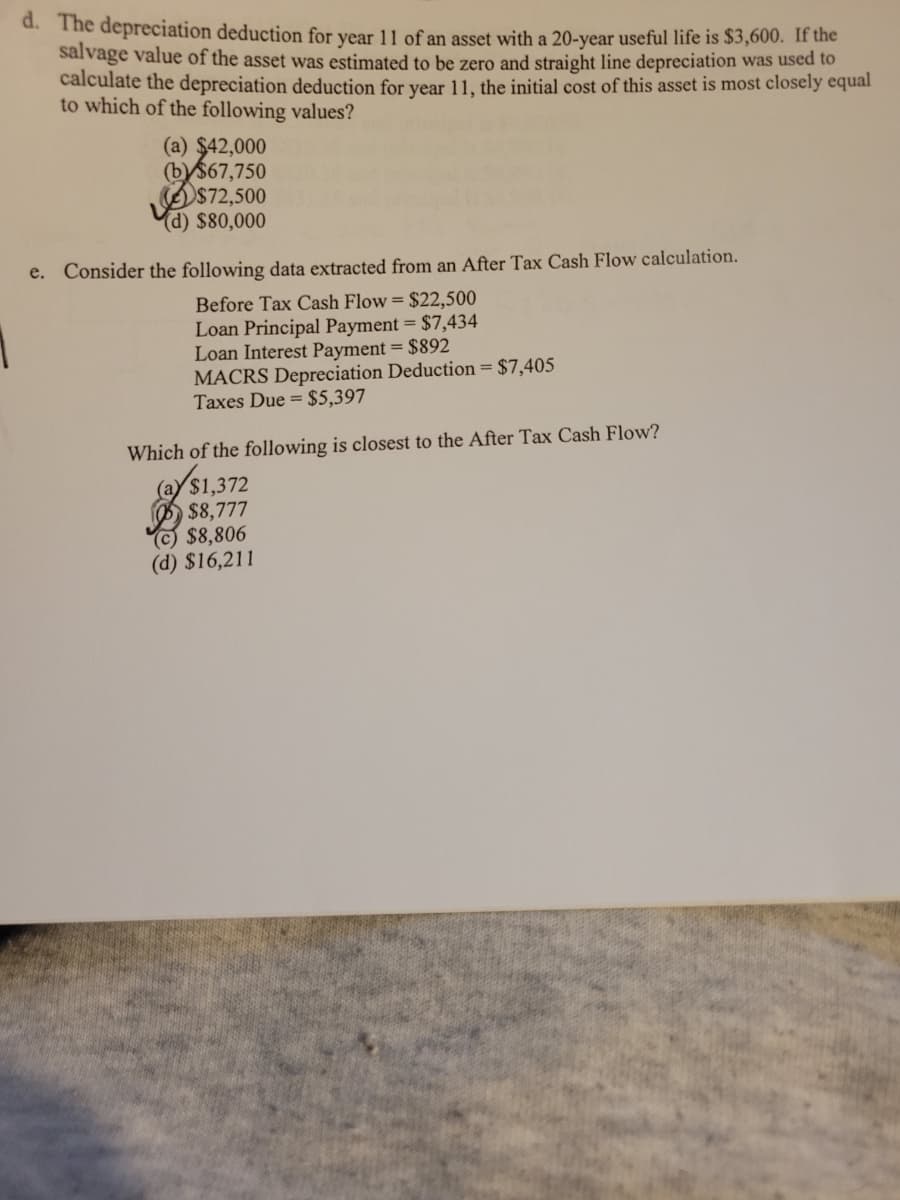 d. The depreciation deduction for year 11 of an asset with a 20-year useful life is $3,600. If the
salvage value of the asset was estimated to be zero and straight line depreciation was used to
calculate the depreciation deduction for year 11, the initial cost of this asset is most closely equal
to which of the following values?
(a) $42,000
(b) $67,750
$72,500
(d) $80,000
e. Consider the following data extracted from an After Tax Cash Flow calculation.
Before Tax Cash Flow = $22,500
Loan Principal Payment = $7,434
Loan Interest Payment = $892
MACRS Depreciation Deduction = $7,405
Taxes Due = $5,397
Which of the following is closest to the After Tax Cash Flow?
(a) $1,372
$8,777
(c) $8,806
(d) $16,211