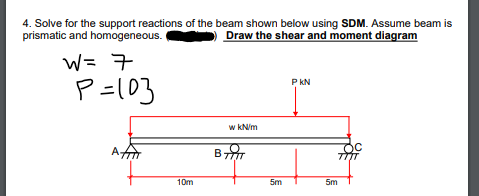 4. Solve for the support reactions of the beam shown below using SDM. Assume beam is
prismatic and homogeneous.
Draw the shear and moment diagram
W= 7
P =10}
P KN
w kNim
A
10m
5m
5m
