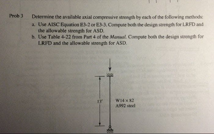 Prob 3
Determine the available axial compressive strength by each of the following methods:
a. Use AISC Equation E3-2 or E3-3. Compute both the design strength for LRFD and
the allowable strength for ASD.
b. Use Table 4-22 from Part 4 of the Manual. Compute both the design strength for
LRFD and the allowable strength for ASD.
13
W14 x 82
A992 steel
