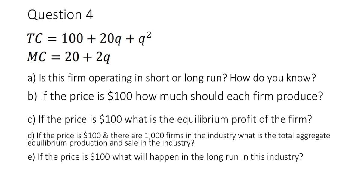 Question 4
TC = 100 + 20q + q²
MC = 20 + 2q
a) Is this firm operating in short or long run? How do you know?
b) If the price is $100 how much should each firm produce?
c) If the price is $100 what is the equilibrium profit of the firm?
d) If the price is $100 & there are 1,000 firms in the industry what is the total aggregate
equilibrium production and sale in the industry?
e) If the price is $100 what will happen in the long run in this industry?
