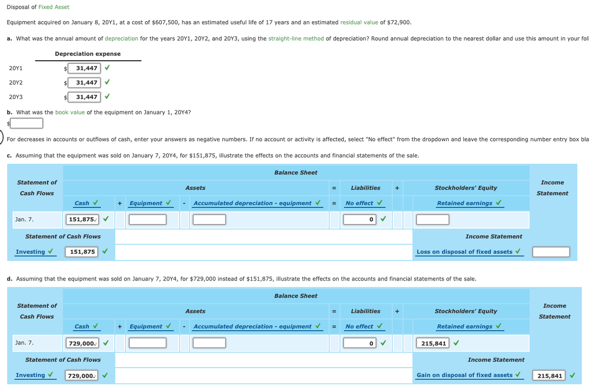 Disposal of Fixed Asset
Equipment acquired on January 8, 20Y1, at a cost of $607,500, has an estimated useful life of 17 years and an estimated residual value of $72,900.
a. What was the annual amount of depreciation for the years 20Y1, 20Y2, and 20Y3, using the straight-line method of depreciation? Round annual depreciation to the nearest dollar and use this amount in your foll
Depreciation expense
20Υ1
31,447
20Y2
31,447
20Υ3
31,447
b. What was the book value of the equipment on January 1, 20Y4?
For decreases in accounts or outflows of cash, enter your answers as negative numbers. If no account or activity is affected, select "No effect" from the dropdown and leave the corresponding number entry box bla
c. Assuming that the equipment was sold on January 7, 20Y4, for $151,875, illustrate the effects on the accounts and financial statements of the sale.
Balance Sheet
Statement of
Income
Assets
Liabilities
+
Stockholders' Equity
Cash Flows
Statement
Cash v
+ Equipment
Accumulated depreciation - equipment v
No effect v
Retained earnings v
Jan. 7.
151,875.
Statement of Cash Flows
Income Statement
Investing v
151,875 V
Loss on disposal of fixed assets v
d. Assuming that the equipment was sold on January 7, 20Y4, for $729,000 instead of $151,875, illustrate the effects on the accounts and financial statements of the sale.
Balance Sheet
Statement of
Income
Assets
Liabilities
Stockholders' Equity
+
Cash Flows
Statement
Cash
v
Equipment V
Accumulated depreciation - equipment V
= No effect
v
Retained earnings v
+
Jan. 7.
729,000.
215,841
Statement of Cash Flows
Income Statement
Investing
729,000.
Gain on disposal of fixed assets v
215,841

