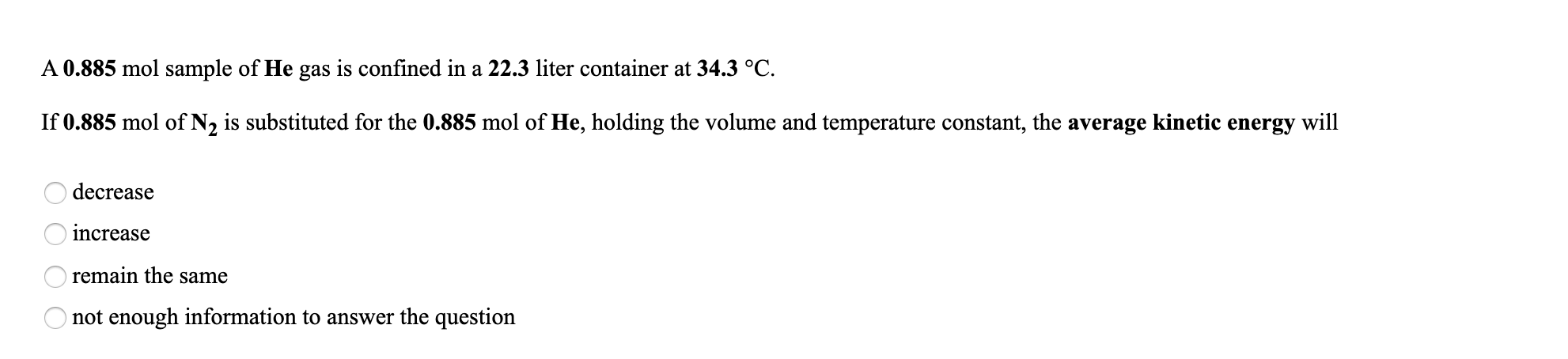 A 0.885 mol sample of He gas is confined in a 22.3 liter container at 34.3 °C.
If 0.885 mol of N2 is substituted for the 0.885 mol of He, holding the volume and temperature constant, the average kinetic energy will
decrease
increase
remain the same
not enough information to answer the question
