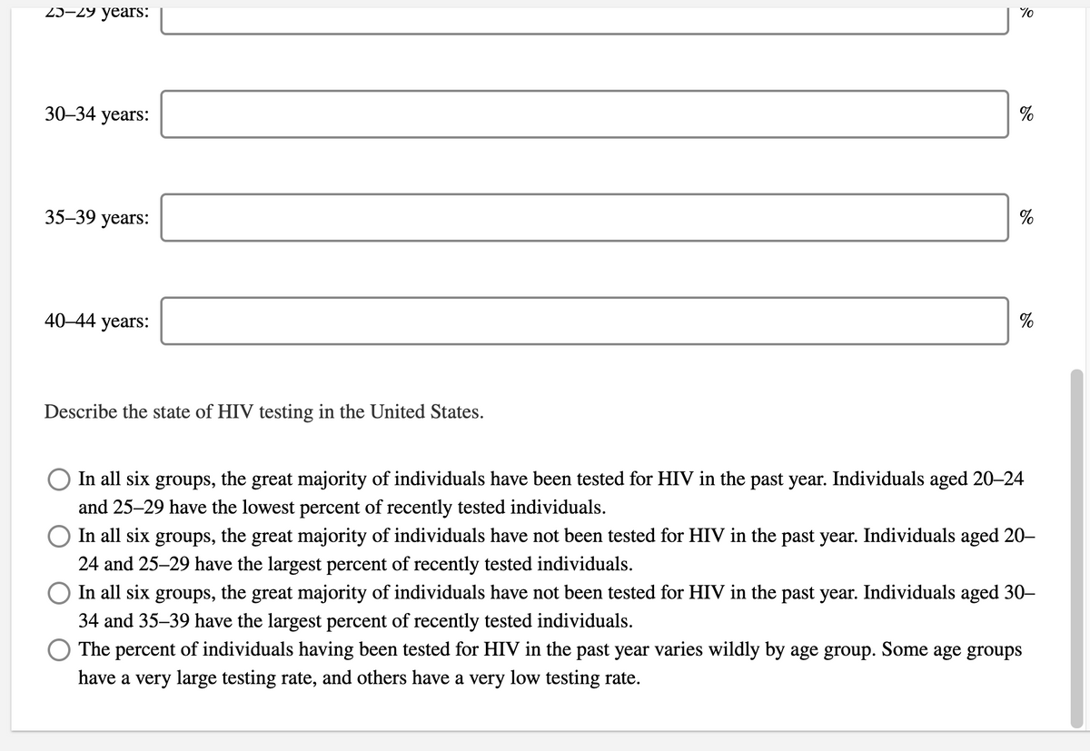 25–29 years:
30–34 years:
%
35-39 years:
%
40-44 years:
%
Describe the state of HIV testing in the United States.
In all six groups, the great majority of individuals have been tested for HIV in the past year. Individuals aged 20–24
and 25–29 have the lowest percent of recently tested individuals.
O In all six groups, the great majority of individuals have not been tested for HIV in the past year. Individuals aged 20-
24 and 25–29 have the largest percent of recently tested individuals.
O In all six groups, the great majority of individuals have not been tested for HIV in the past year. Individuals aged 30–
34 and 35–39 have the largest percent of recently tested individuals.
The percent of individuals having been tested for HIV in the past year varies wildly by age group. Some age groups
have a very large testing rate, and others have a very low testing rate.
