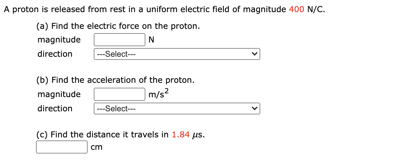 A proton is released from rest in a uniform electric field of magnitude 400 N/C.
(a) Find the electric force on the proton.
magnitude
direction
---Select---
(b) Find the acceleration of the proton.
magnitude
m/s?
direction
---Select---
(c) Find the distance it travels in 1.84 µs.
cm
