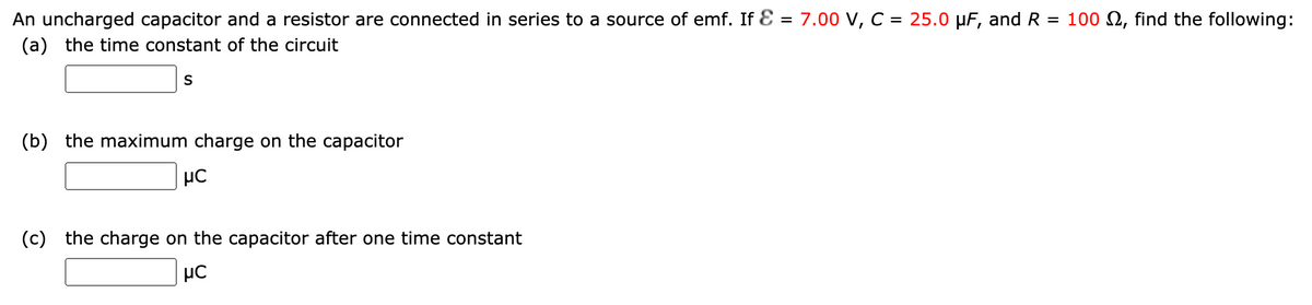 An uncharged capacitor and a resistor are connected in series to a source of emf. If Ɛ = 7.00 V, C = 25.0 µF, and R = 100 N, find the following:
(a) the time constant of the circuit
(b) the maximum charge on the capacitor
µC
(c)
the charge on the capacitor after one time constant
