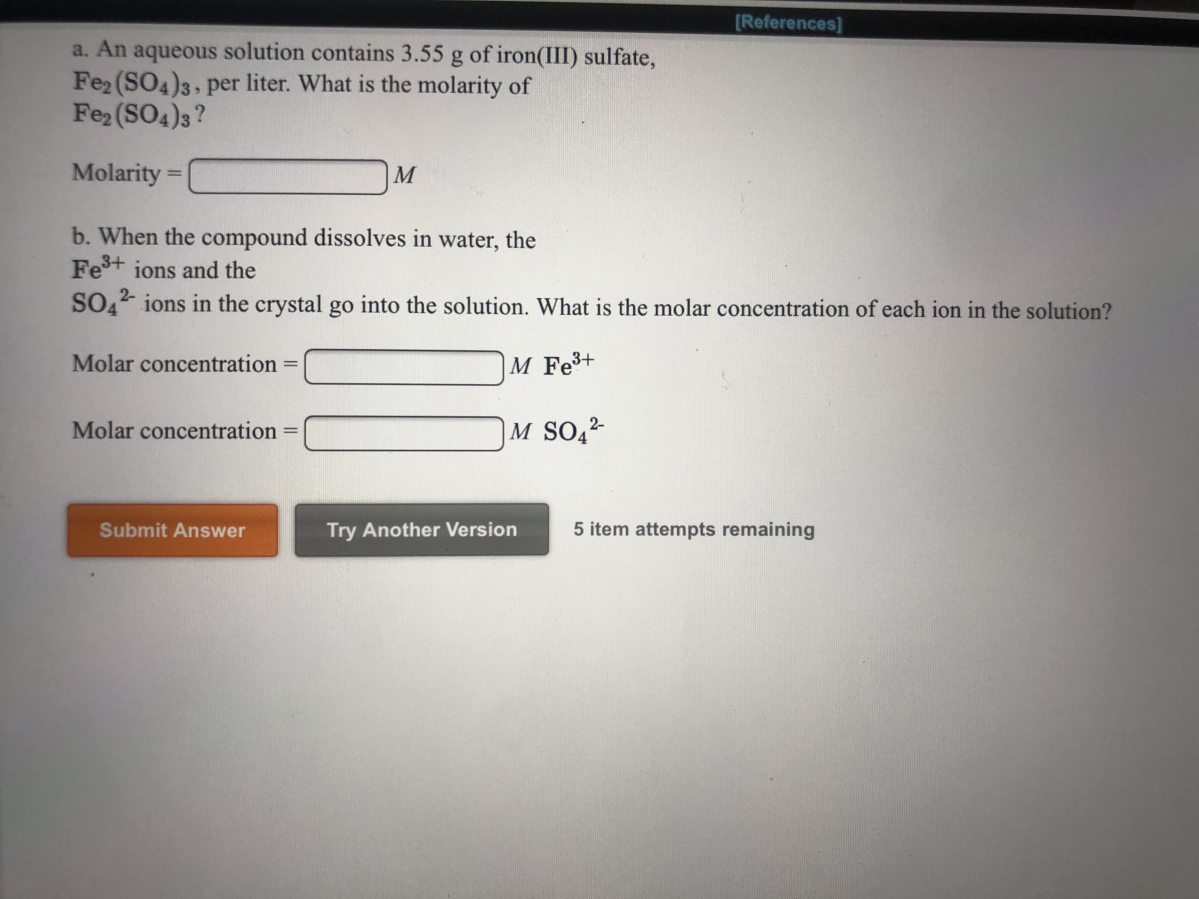 References]
a. An aqueous solution contains 3.55 g of iron(III) sulfate,
Fe2 (SO4)3, per liter. What is the molarity of
Fe2 (SO4)3?
Molarity =
М
b. When the compound dissolves in water, the
Fe+ ions and the
2-
SOO ions in the crystal go into the solution. What is the molar concentration of each ion in the solution?
Molar concentration
M Fe3+
M SO42
Molar concentration
5 item attempts remaining
Submit Answer
Try Another Version
