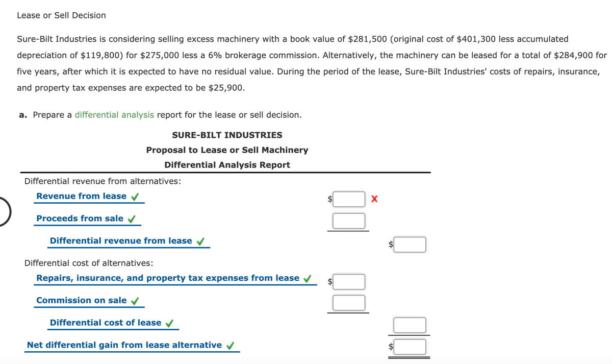 Lease or Sell Decision
Sure-Bilt Industries is considering selling excess machinery with a book value of $281,500 (original cost of $401,300 less accumulated
depreciation of $119,800) for $275,000 less a 6% brokerage commission. Alternatively, the machinery can be leased for a total of $284,900 for
five years,
after which it is expected to have no residual value. During the period of the lease, Sure-Bilt Industries' costs of repairs, insurance,
and property tax expenses are expected to be $25,900.
a. Prepare a differential analysis report for the lease or sell decision.
SURE-BILT INDUSTRIES
Proposal to Lease or Sell Machinery
Differential Analysis Report
Differential revenue from alternatives:
Revenue from lease
Proceeds from sale v
Differential revenue from lease V
Differential cost of alternatives:
Repairs, insurance, and property tax expenses from lease
Commission on sale
Differential cost of lease
Net differential gain from lease alternative
