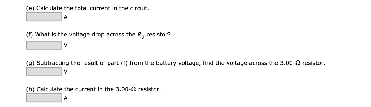 (e) Calculate the total current in the circuit.
A
(f) What is the voltage drop across the R, resistor?
(g) Subtracting the result of part (f) from the battery voltage, find the voltage across the 3.00-2 resistor.
V
(h) Calculate the current in the 3.00-2 resistor.
A
