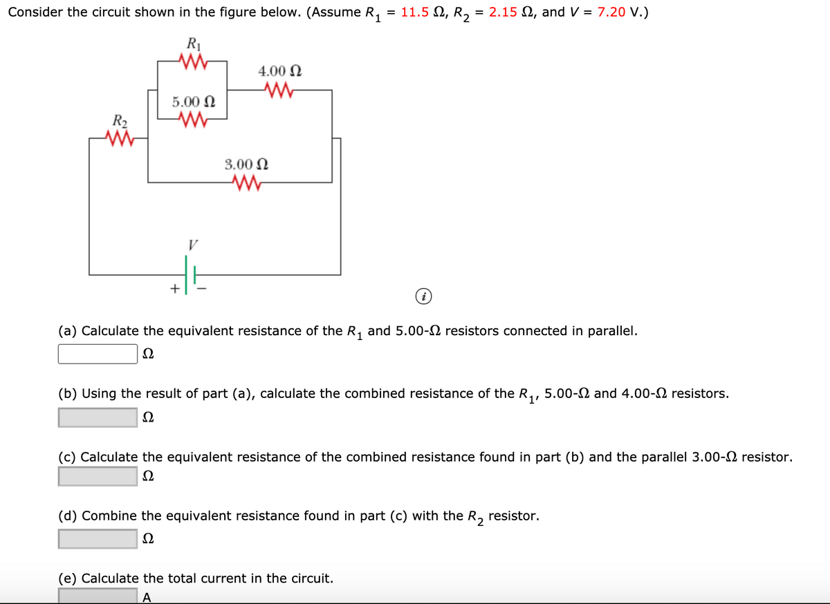 Consider the circuit shown in the figure below. (Assume R,
11.5 Ω, R.
= 2.15 2, and V = 7.20 V.)
%D
R1
4.00 N
5.00 N
R2
3.00 N
+
(a) Calculate the equivalent resistance of the R, and 5.00-2 resistors connected in parallel.
(b) Using the result of part (a), calculate the combined resistance of the R,, 5.00-2 and 4.00-2 resistors.
Ω
(c) Calculate the equivalent resistance of the combined resistance found in part (b) and the parallel 3.00-2 resistor.
Ω
(d) Combine the equivalent resistance found in part (c) with the R, resistor.
Ω
(e) Calculate the total current in the circuit.
A
