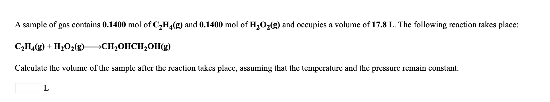 A sample of gas contains 0.1400 mol of C2H4(g) and 0.1400 mol of H2O2(g) and occupies a volume of 17.8 L. The following reaction takes place:
С,Н(9) + Н20-g) —СH-ОНСH,ОHе)
Calculate the volume of the sample after the reaction takes place, assuming that the temperature and the pressure remain constant.
L
