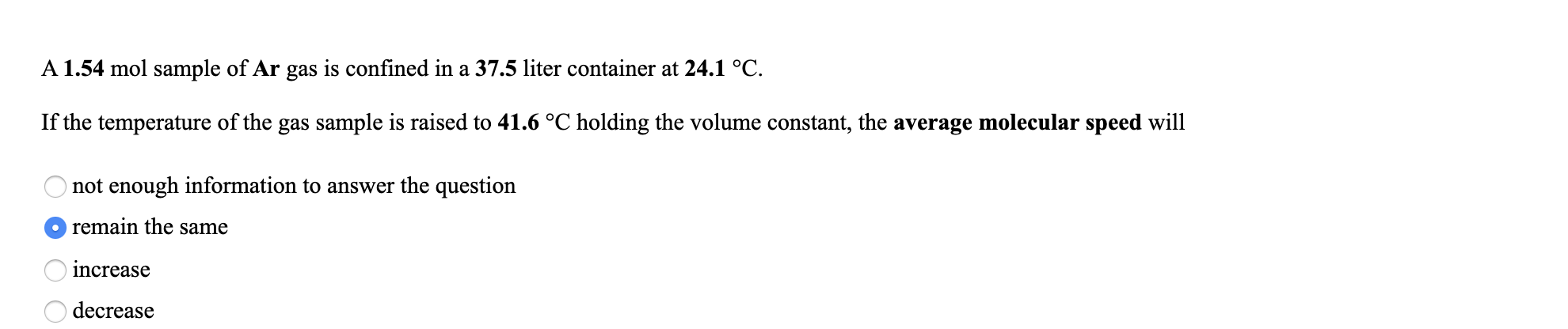 A 1.54 mol sample of Ar gas is confined in a 37.5 liter container at 24.1 °C.
If the temperature of the gas sample is raised to 41.6 °C holding the volume constant, the average molecular speed will
not enough information to answer the question
O remain the same
increase
decrease
