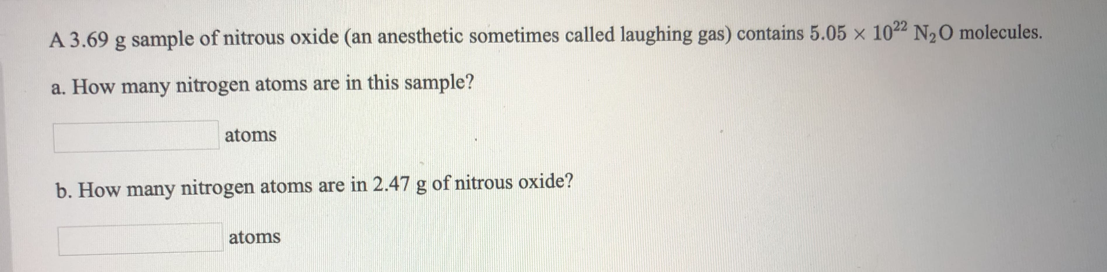 A 3.69 g sample of nitrous oxide (an anesthetic sometimes called laughing gas) contains 5.05 x 1022 N20 molecules.
a. How many nitrogen atoms are in this sample?
atoms
b. How many nitrogen atoms are in 2.47 g of nitrous oxide?
atoms
